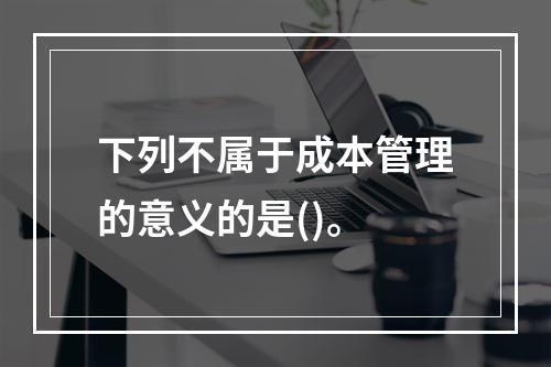 下列不属于成本管理的意义的是()。