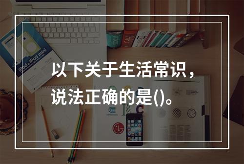 以下关于生活常识，说法正确的是()。