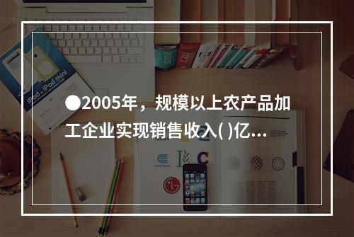 ●2005年，规模以上农产品加工企业实现销售收入( )亿元。