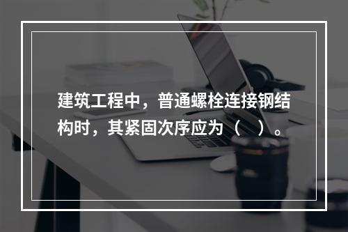 建筑工程中，普通螺栓连接钢结构时，其紧固次序应为（　）。