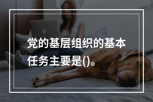 党的基层组织的基本任务主要是()。