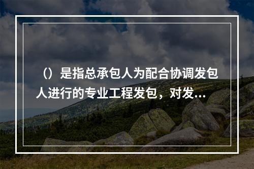 （）是指总承包人为配合协调发包人进行的专业工程发包，对发包人