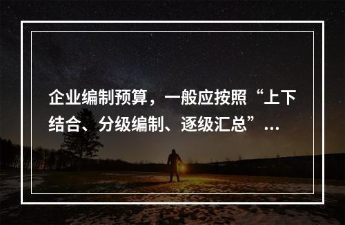 企业编制预算，一般应按照“上下结合、分级编制、逐级汇总”的程