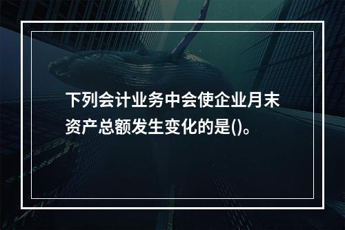 下列会计业务中会使企业月末资产总额发生变化的是()。