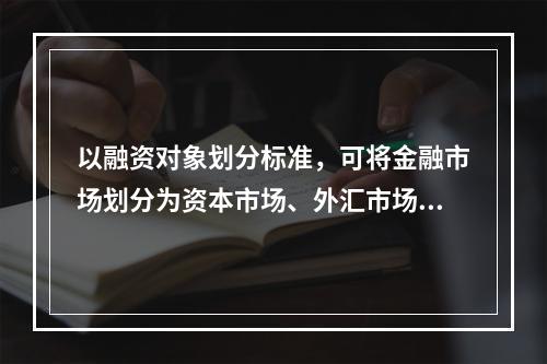 以融资对象划分标准，可将金融市场划分为资本市场、外汇市场和黄