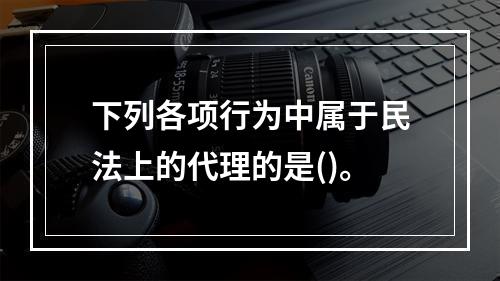 下列各项行为中属于民法上的代理的是()。