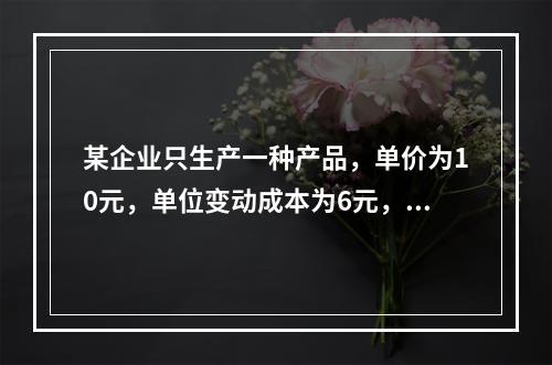 某企业只生产一种产品，单价为10元，单位变动成本为6元，固定