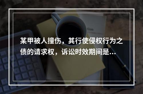 某甲被人撞伤，其行使侵权行为之债的请求权，诉讼时效期间是自其