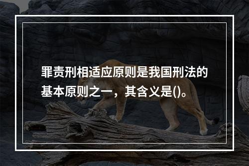 罪责刑相适应原则是我国刑法的基本原则之一，其含义是()。