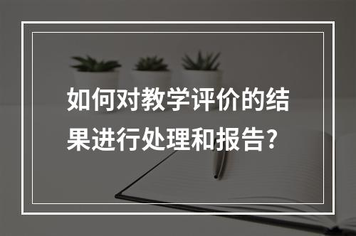 如何对教学评价的结果进行处理和报告?