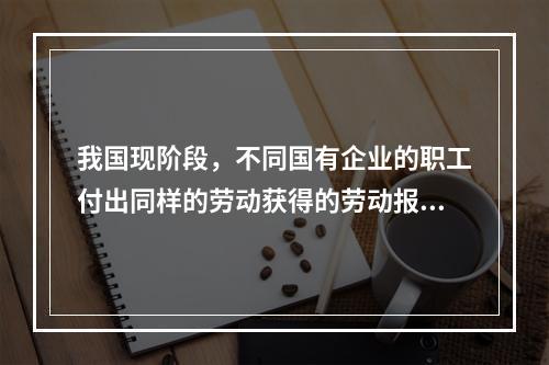 我国现阶段，不同国有企业的职工付出同样的劳动获得的劳动报酬会