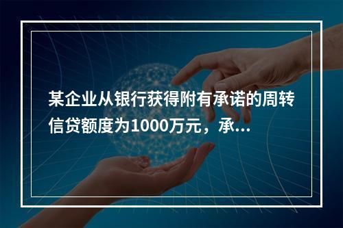 某企业从银行获得附有承诺的周转信贷额度为1000万元，承诺费