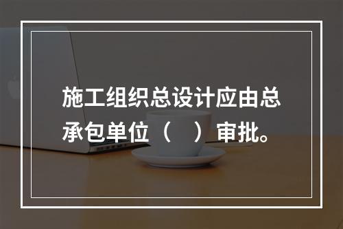 施工组织总设计应由总承包单位（　）审批。