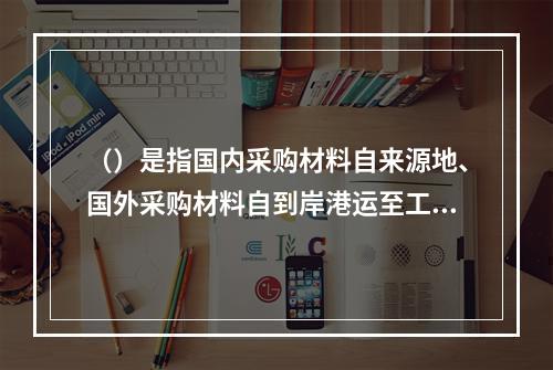 （）是指国内采购材料自来源地、国外采购材料自到岸港运至工地仓