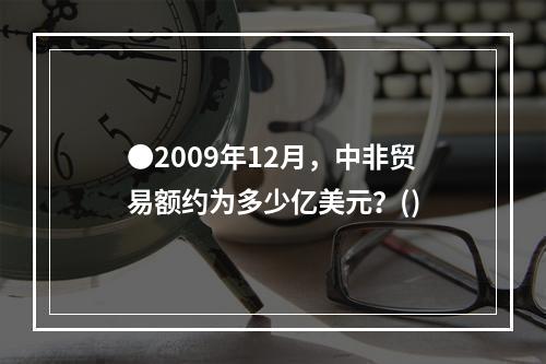 ●2009年12月，中非贸易额约为多少亿美元？()