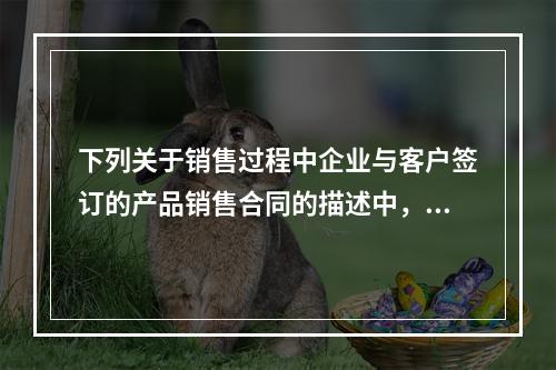 下列关于销售过程中企业与客户签订的产品销售合同的描述中，正确