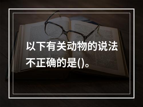 以下有关动物的说法不正确的是()。