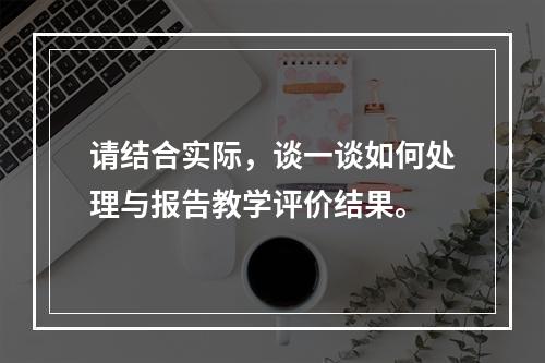 请结合实际，谈一谈如何处理与报告教学评价结果。