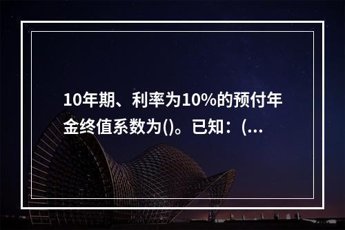 10年期、利率为10%的预付年金终值系数为()。已知：(F/