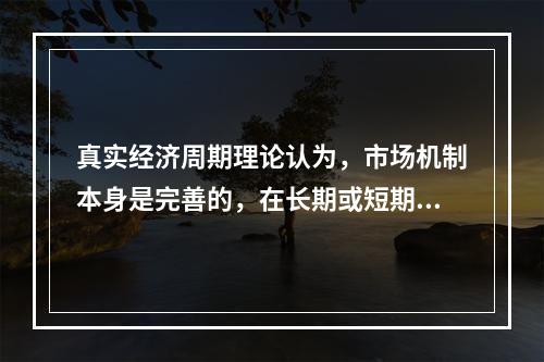 真实经济周期理论认为，市场机制本身是完善的，在长期或短期中都