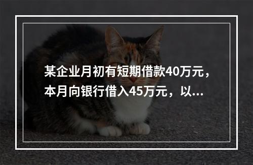 某企业月初有短期借款40万元，本月向银行借入45万元，以银行