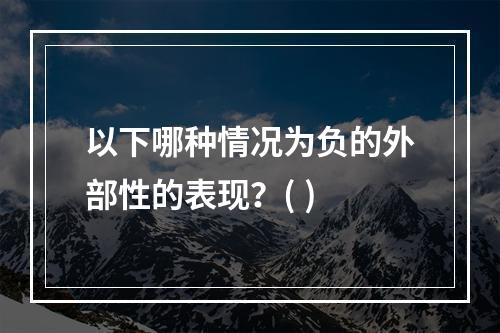 以下哪种情况为负的外部性的表现？( )