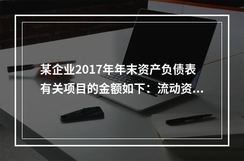 某企业2017年年末资产负债表有关项目的金额如下：流动资产总