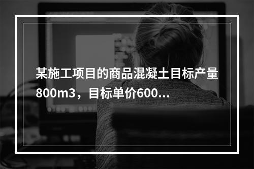 某施工项目的商品混凝土目标产量800m3，目标单价600元/