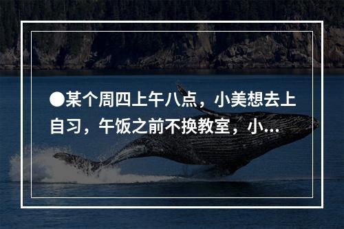 ●某个周四上午八点，小美想去上自习，午饭之前不换教室，小美共