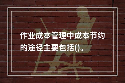 作业成本管理中成本节约的途径主要包括()。