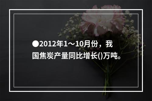 ●2012年1～10月份，我国焦炭产量同比增长()万吨。