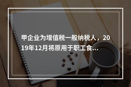 甲企业为增值税一般纳税人，2019年12月将原用于职工食堂的