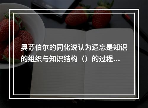 奥苏伯尔的同化说认为遗忘是知识的组织与知识结构（）的过程，是