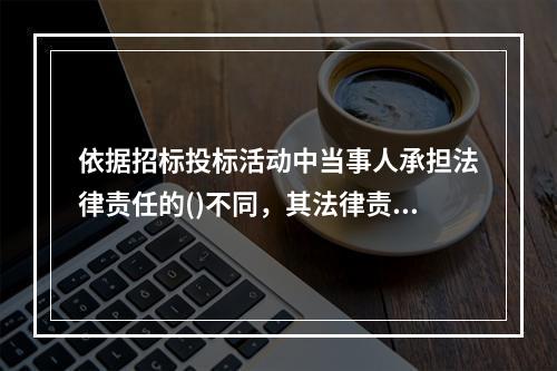 依据招标投标活动中当事人承担法律责任的()不同，其法律责任可