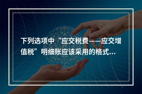 下列选项中“应交税费——应交增值税”明细账应该采用的格式是(