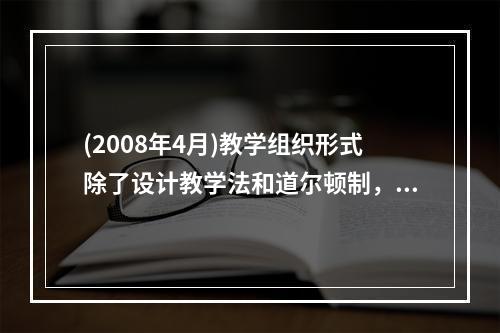 (2008年4月)教学组织形式除了设计教学法和道尔顿制，还有