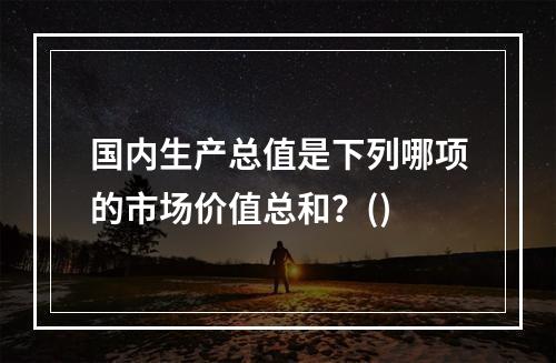 国内生产总值是下列哪项的市场价值总和？()