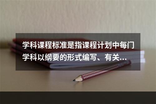 学科课程标准是指课程计划中每门学科以纲要的形式编写、有关学科