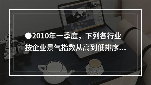 ●2010年一季度，下列各行业按企业景气指数从高到低排序正确