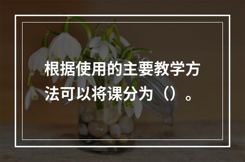 根据使用的主要教学方法可以将课分为（）。