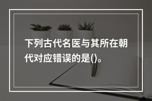 下列古代名医与其所在朝代对应错误的是()。