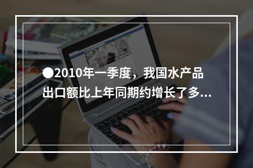 ●2010年一季度，我国水产品出口额比上年同期约增长了多少亿