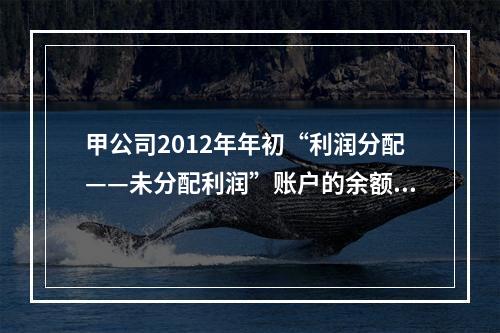 甲公司2012年年初“利润分配——未分配利润”账户的余额在借