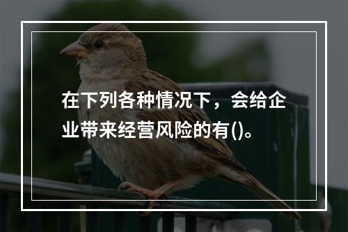 在下列各种情况下，会给企业带来经营风险的有()。