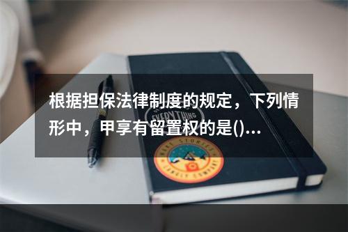 根据担保法律制度的规定，下列情形中，甲享有留置权的是()。