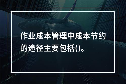 作业成本管理中成本节约的途径主要包括()。