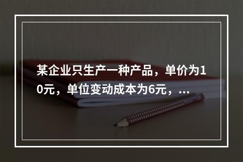 某企业只生产一种产品，单价为10元，单位变动成本为6元，固定