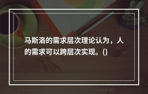 马斯洛的需求层次理论认为，人的需求可以跨层次实现。()