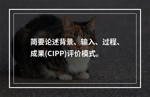 简要论述背景、输入、过程、成果(CIPP)评价模式。