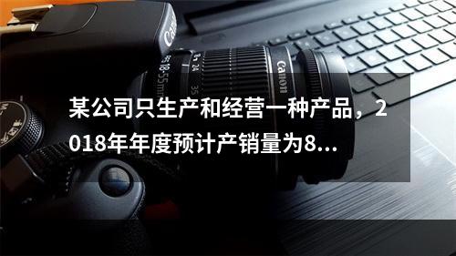 某公司只生产和经营一种产品，2018年年度预计产销量为8万件